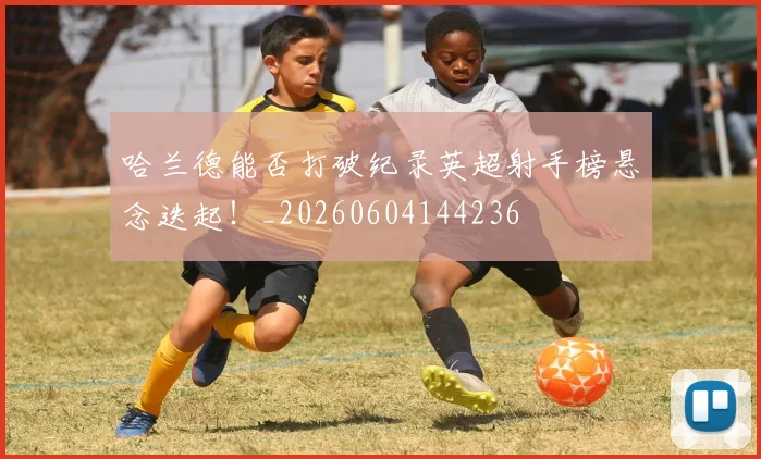 哈兰德能否打破纪录英超射手榜悬念迭起!_20260604144236