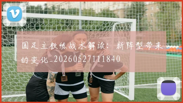 国足主教练战术解读：新阵型带来的变化_20260527111840