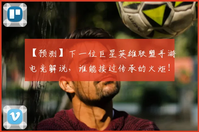 【预测】下一位巨星英雄联盟手游电竞解说，谁能接过传承的火炬！
