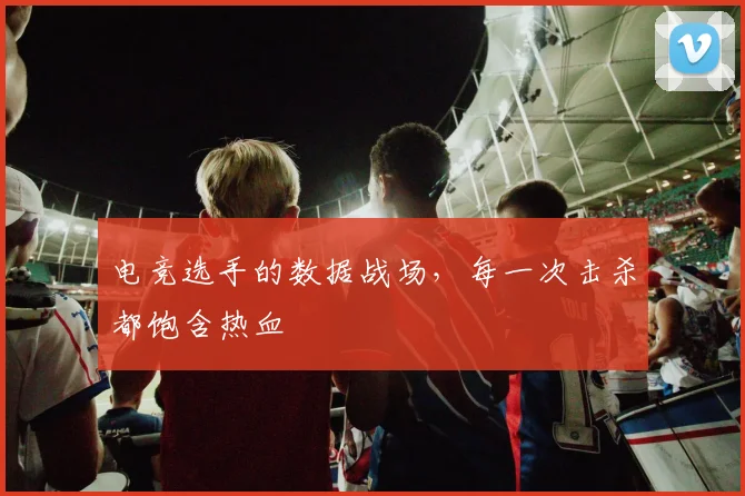 电竞选手的数据战场,每一次击杀都饱含热血