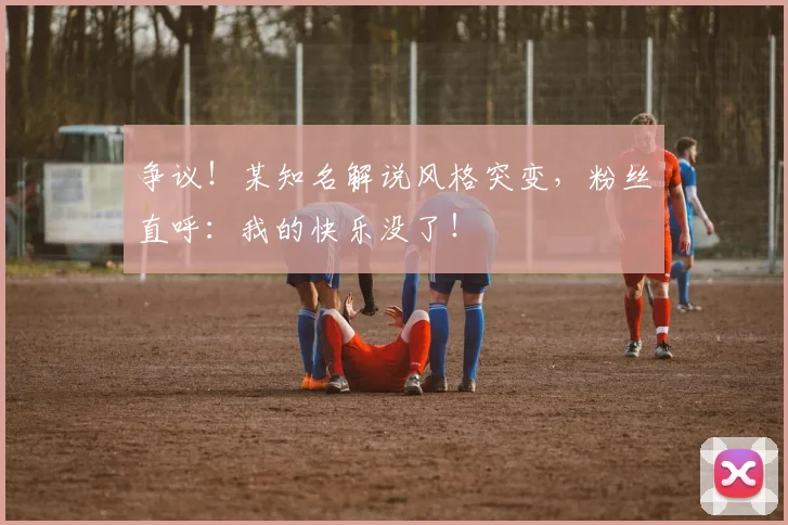 争议!某知名解说风格突变,粉丝直呼:我的快乐没了!