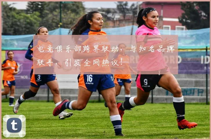 电竞俱乐部跨界联动，与知名品牌联手，引发全网热议！