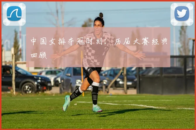 中国女排夺冠时刻：历届大赛经典回顾