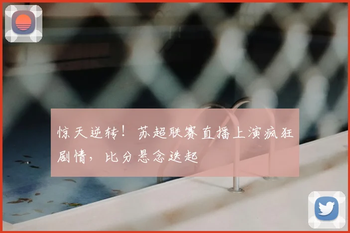 惊天逆转！苏超联赛直播上演疯狂剧情，比分悬念迭起