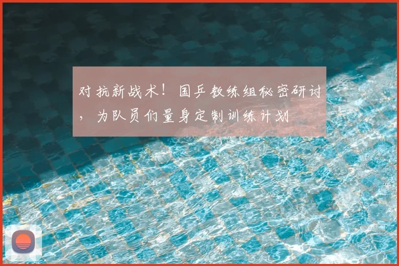 对抗新战术！国乒教练组秘密研讨，为队员们量身定制训练计划