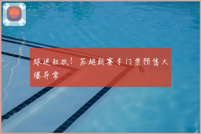 球迷狂欢！苏超新赛季门票预售火爆异常