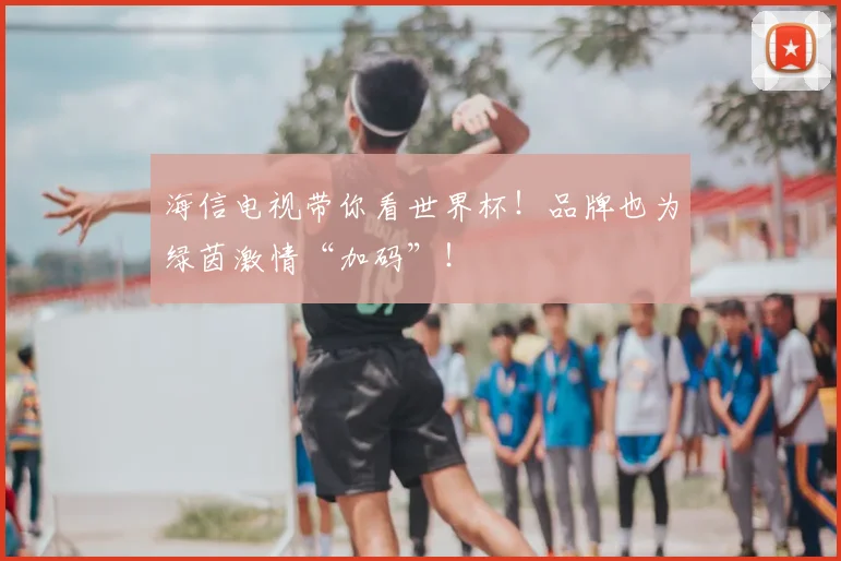 海信电视带你看世界杯!品牌也为绿茵激情“加码”!