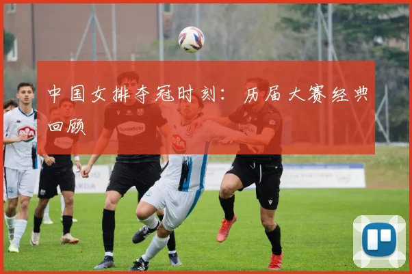 中国女排夺冠时刻：历届大赛经典回顾