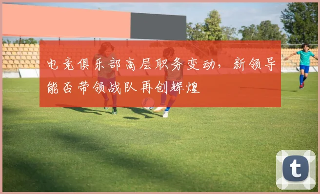 电竞俱乐部高层职务变动，新领导能否带领战队再创辉煌