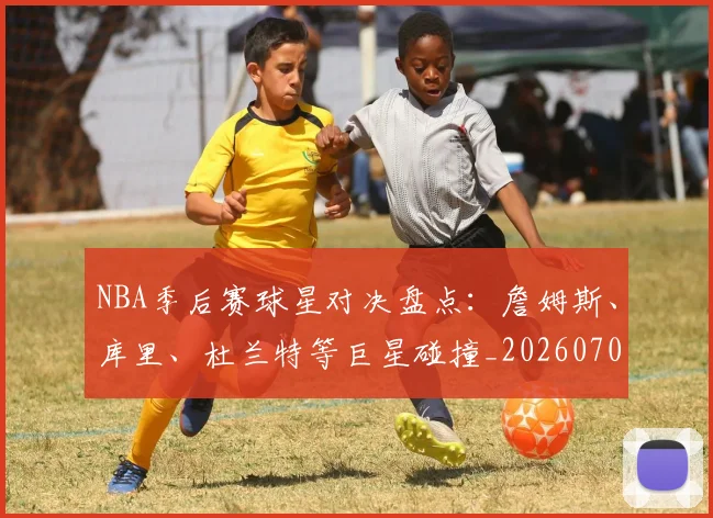 NBA季后赛球星对决盘点：詹姆斯、库里、杜兰特等巨星碰撞_20260702164451
